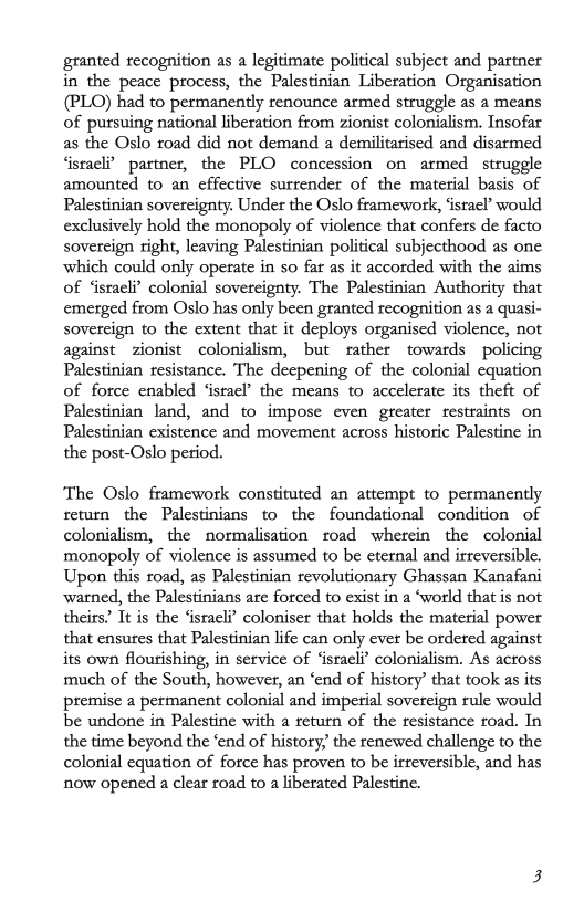 granted recognition as a legitimate political subject and partner
in the peace process, the Palestinian Liberation Organisation
(PLO) had to permanently renounce armed struggle as a means
of pursuing national liberation from zionist colonialism. Insofar
as the Oslo road did not demand a demilitarised and disarmed
‘israeli? partner, the PLO concession on armed struggle
amounted to an effective surrender of the material basis of
Palestinian sovereignty. Under the Oslo framework, ‘israel?’ would
exclusively hold the monopoly of violence that confers de facto
sovereign right, leaving Palestinian political subjecthood as one
which could only operate in so far as it accorded with the aims
of ‘israeli? colonial sovereignty. The Palestinian Authority that
emerged from Oslo has only been granted recognition as a quasi-
sovereign to the extent that it deploys organised violence, not
against zionist colonialism, but rather towards policing
Palestinian resistance. The deepening of the colonial equation
of force enabled ‘israel’ the means to accelerate its theft of
Palestinian land, and to impose even greater restraints on
Palestinian existence and movement across historic Palestine in
the post-Oslo period.

‘The Oslo framework constituted an attempt to permanently
return the Palestinians to the foundational condition of
colonialism, the normalisation toad wherein the colonial
monopoly of violence is assumed to be eternal and irreversible.
Upon this road, as Palestinian revolutionary Ghassan Kanafani
warned, the Palestinians are forced to exist in a ‘world that is not
theirs’ Te is the ‘israeli’ coloniser that holds the material power
that ensures that Palestinian life can only ever be ordered against
its own flourishing, in service of ‘israeli’ colonialism. As across
much of the South, however, an ‘end of history’ that took as its
premise a permanent colonial and imperial sovereign rule would
be undone in Palestine with a return of the resistance oad. In
the time beyond the ‘end of history, the renewed challenge to the
colonial equation of force has proven to be irreversible, and has
now opened a clear road to a liberated Palestine.

